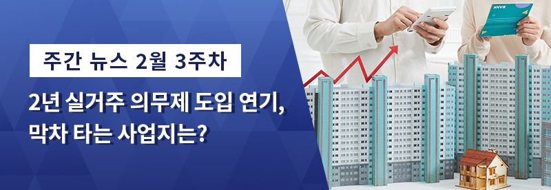 주간 뉴스 2월 3주차 - 2년 실거주 의무제 도입 연기, 막차 타는 사업지는?